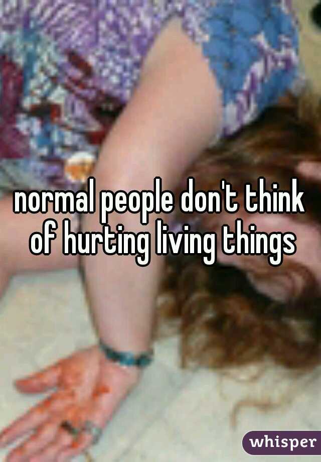 normal people don't think of hurting living things