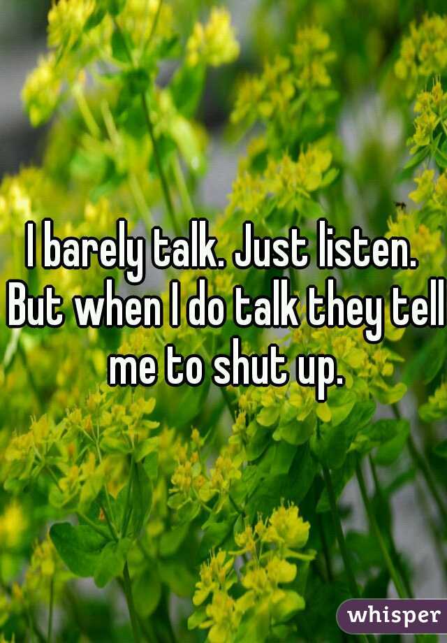 I barely talk. Just listen. But when I do talk they tell me to shut up.