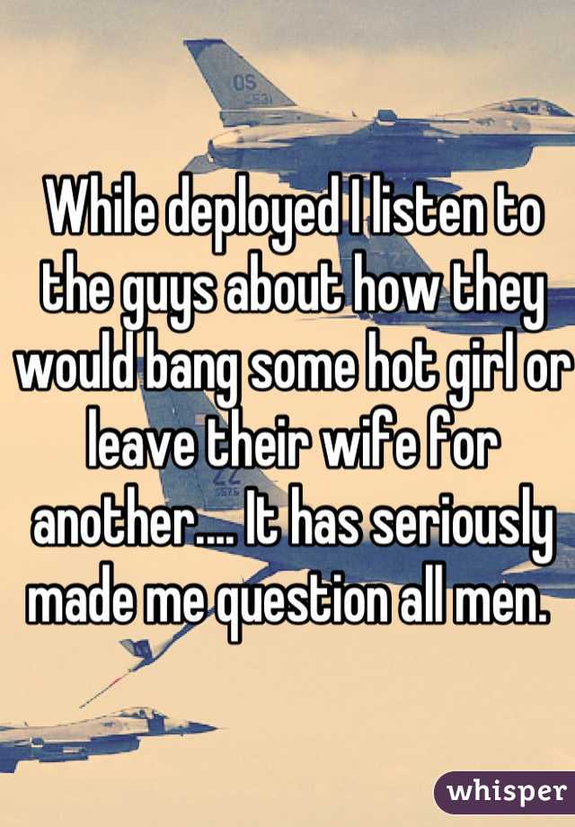 While deployed I listen to the guys about how they would bang some hot girl or leave their wife for another.... It has seriously made me question all men. 