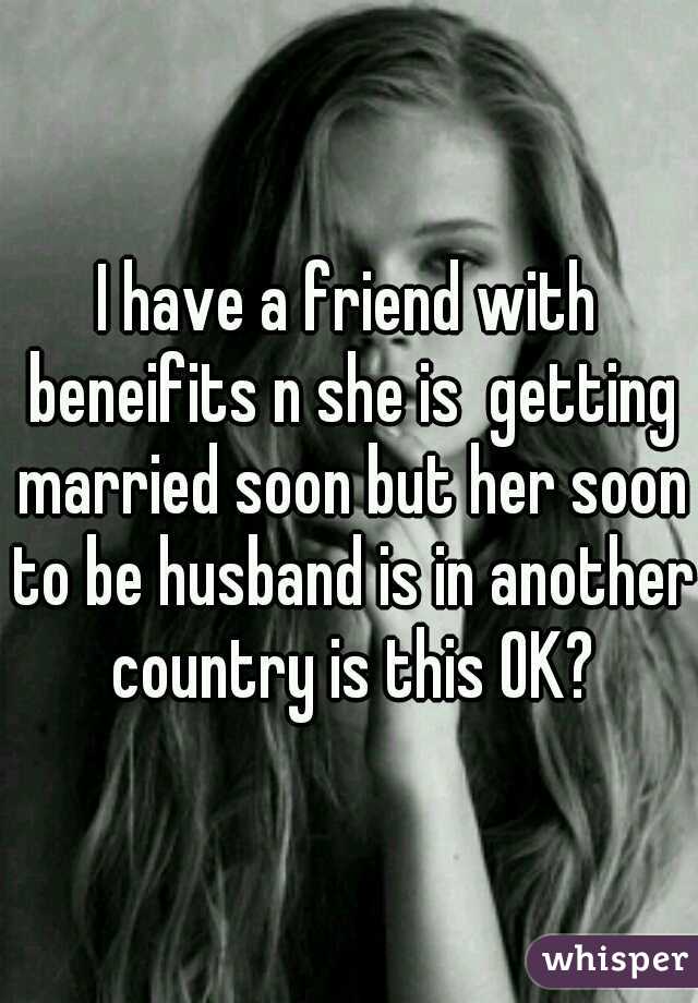 I have a friend with beneifits n she is  getting married soon but her soon to be husband is in another country is this OK?