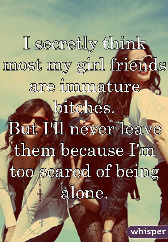 I secretly think most my girl friends are immature bitches.
But I'll never leave them because I'm too scared of being alone.