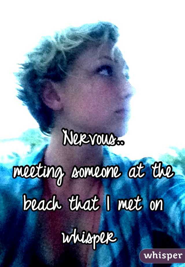 Nervous..
meeting someone at the beach that I met on whisper 