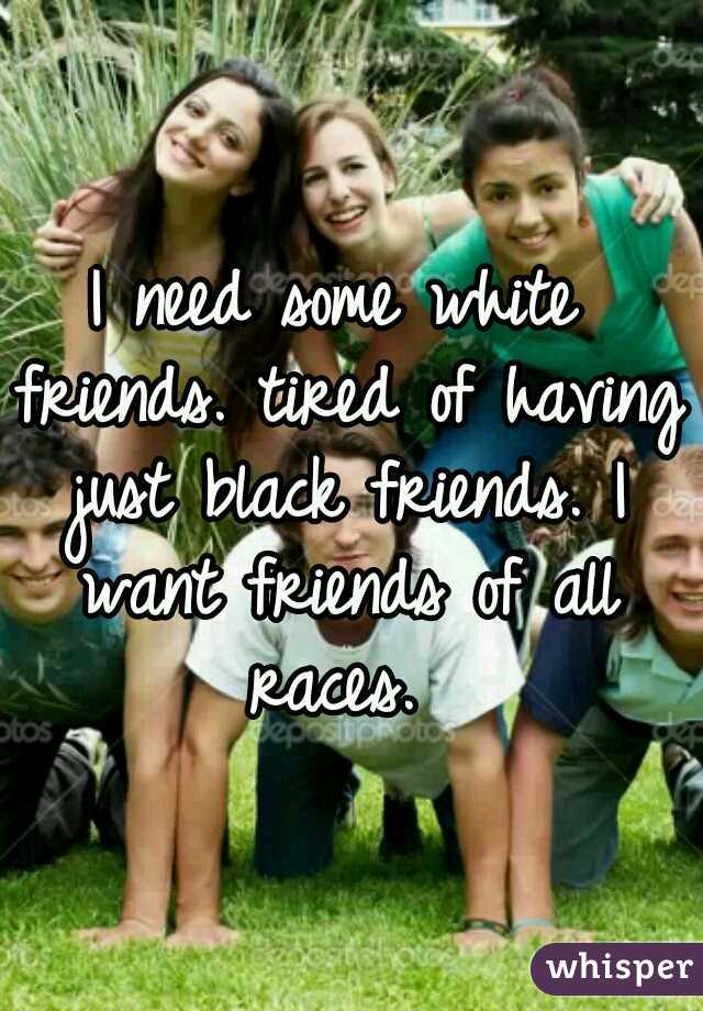 I need some white friends. tired of having just black friends. I want friends of all races. 