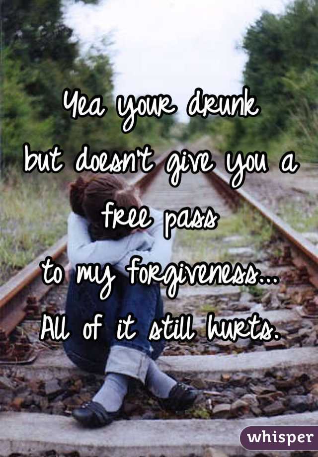 Yea your drunk 
but doesn't give you a free pass 
to my forgiveness...
All of it still hurts.