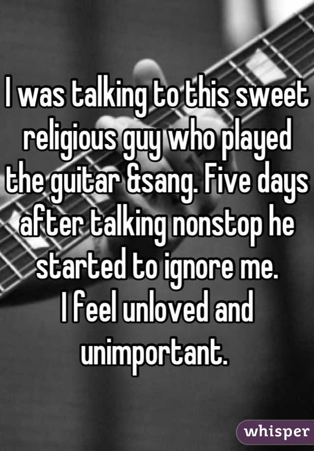I was talking to this sweet religious guy who played the guitar &sang. Five days after talking nonstop he started to ignore me. 
I feel unloved and unimportant. 