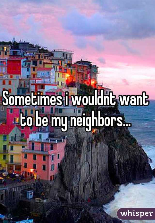 Sometimes i wouldnt want to be my neighbors...