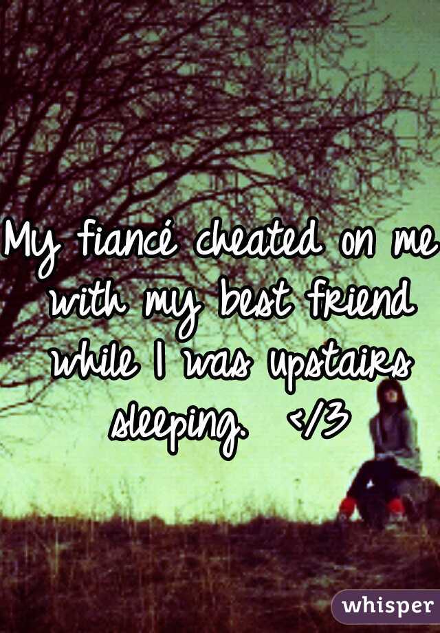 My fiancé cheated on me with my best friend while I was upstairs sleeping.  </3