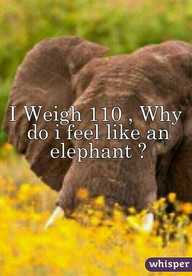 I Weigh 110 , Why do i feel like an elephant ?