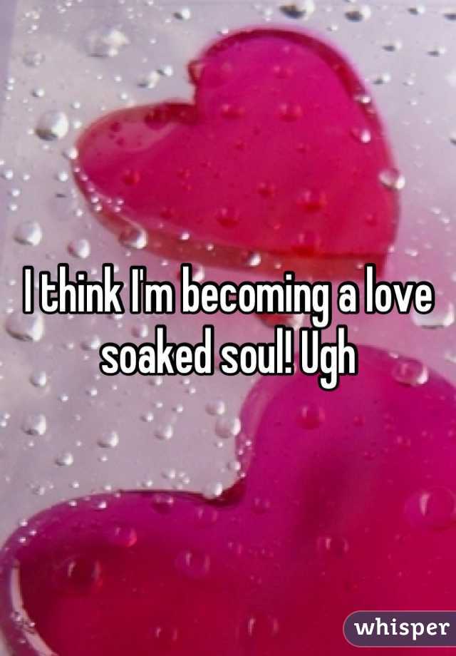 I think I'm becoming a love soaked soul! Ugh