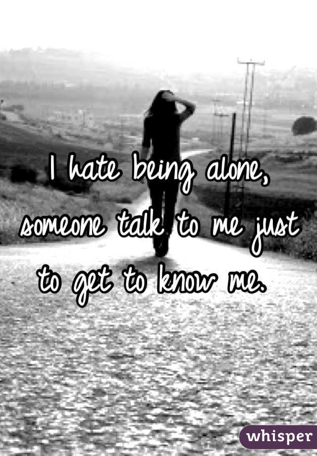 I hate being alone, someone talk to me just to get to know me. 