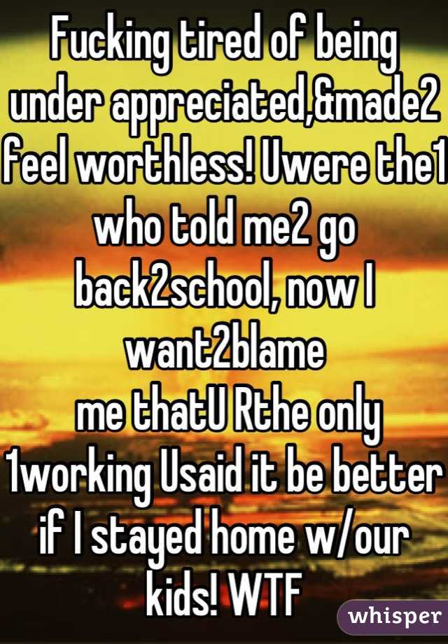 Fucking tired of being under appreciated,&made2 feel worthless! Uwere the1 who told me2 go back2school, now I want2blame
 me thatU Rthe only 1working Usaid it be better if I stayed home w/our kids! WTF