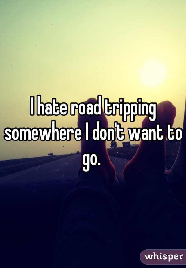 I hate road tripping somewhere I don't want to go. 