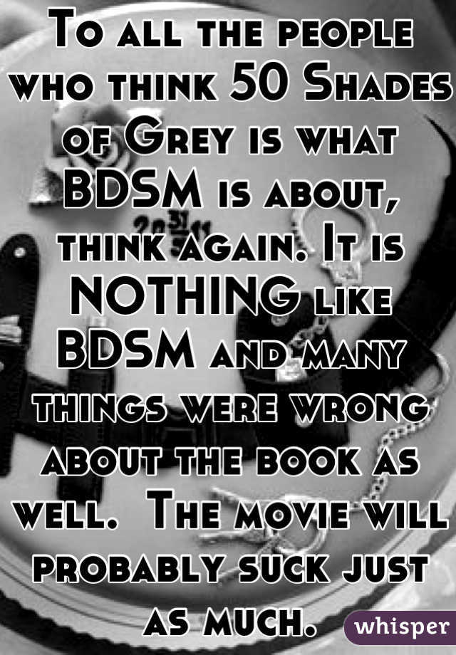 To all the people who think 50 Shades of Grey is what BDSM is about, think again. It is NOTHING like BDSM and many things were wrong about the book as well.  The movie will probably suck just as much.