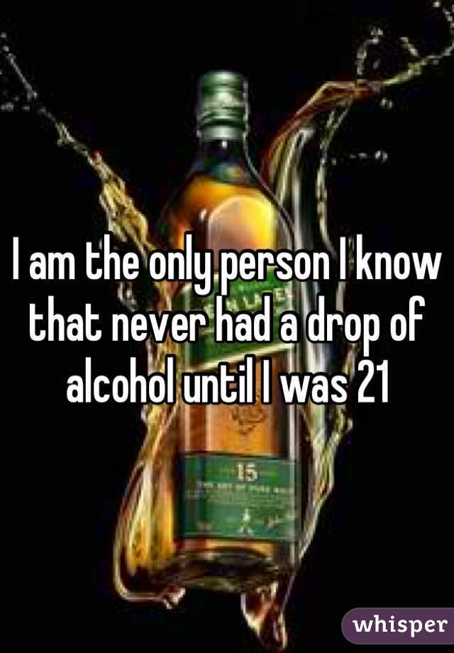 I am the only person I know that never had a drop of alcohol until I was 21