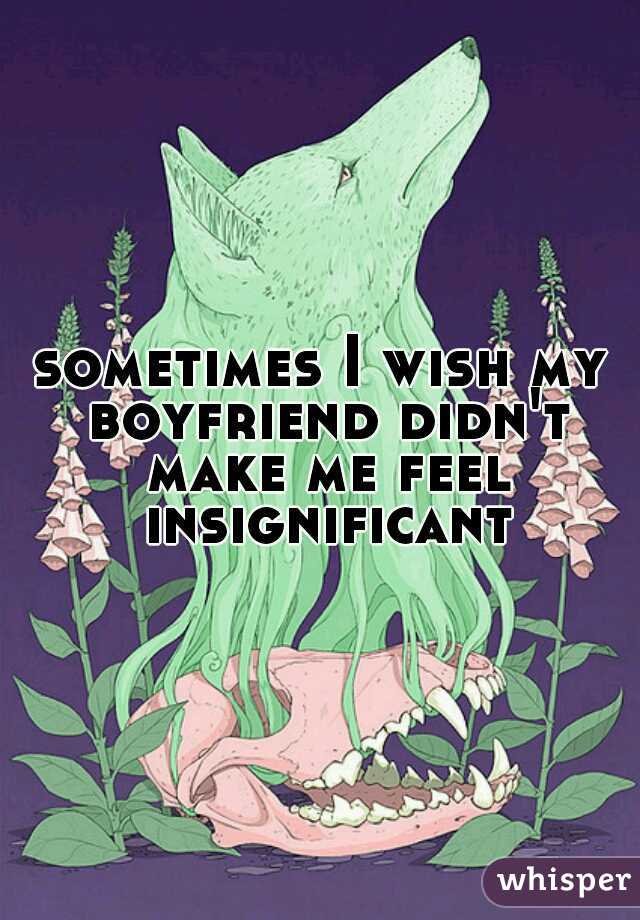 sometimes I wish my boyfriend didn't make me feel insignificant 