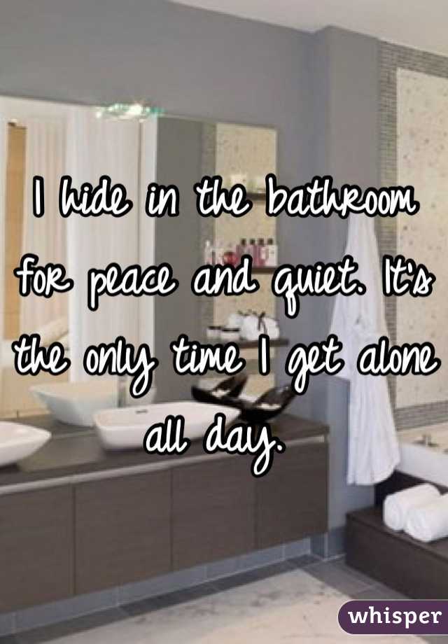 I hide in the bathroom for peace and quiet. It's the only time I get alone all day. 