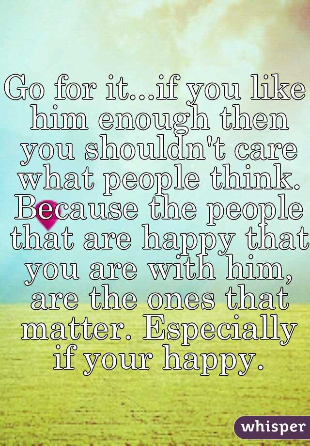 Go for it...if you like him enough then you shouldn't care what people think. Because the people that are happy that you are with him, are the ones that matter. Especially if your happy.
