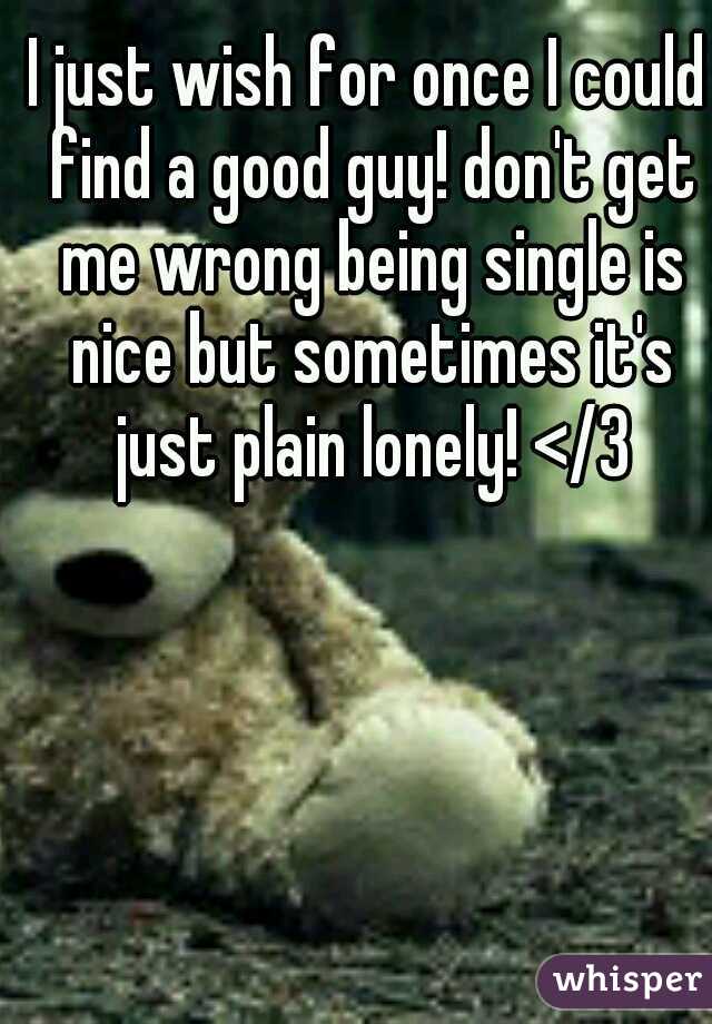I just wish for once I could find a good guy! don't get me wrong being single is nice but sometimes it's just plain lonely! </3