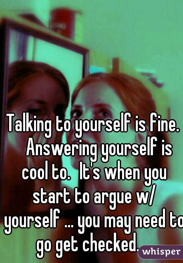Talking to yourself is fine. 
Answering yourself is cool to.
It's when you start to argue w/ yourself ... you may need to go get checked.... 