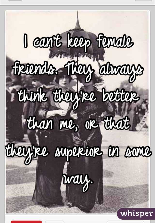 I can't keep female friends. They always think they're better than me, or that they're superior in some way.