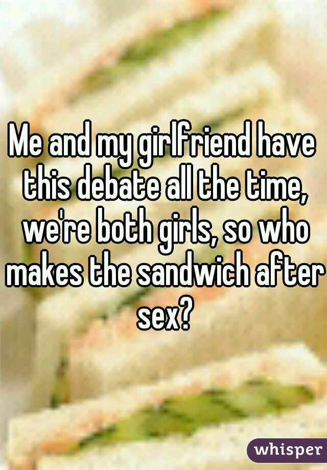 Me and my girlfriend have this debate all the time, we're both girls, so who makes the sandwich after sex?