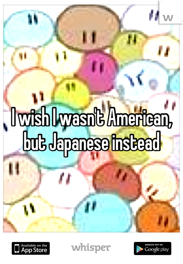 I wish I wasn't American, but Japanese instead