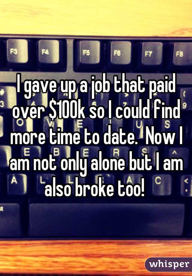 I gave up a job that paid over $100k so I could find more time to date.  Now I am not only alone but I am also broke too! 