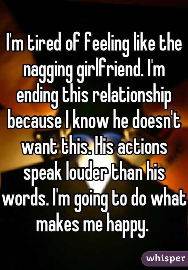 I'm tired of feeling like the nagging girlfriend. I'm ending this relationship because I know he doesn't want this. His actions speak louder than his words. I'm going to do what makes me happy. 