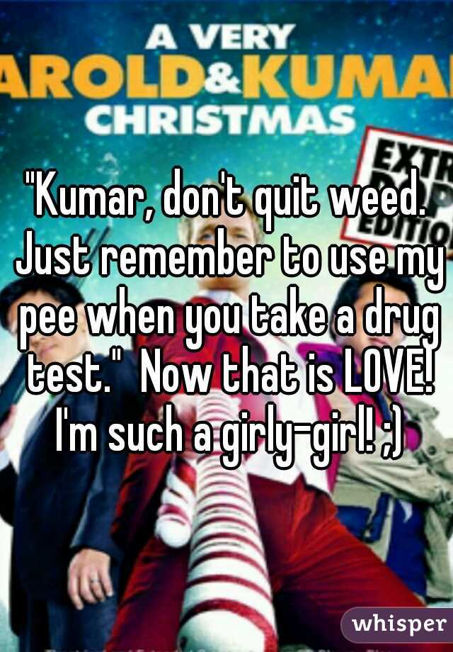 "Kumar, don't quit weed. Just remember to use my pee when you take a drug test."  Now that is LOVE! I'm such a girly-girl! ;)