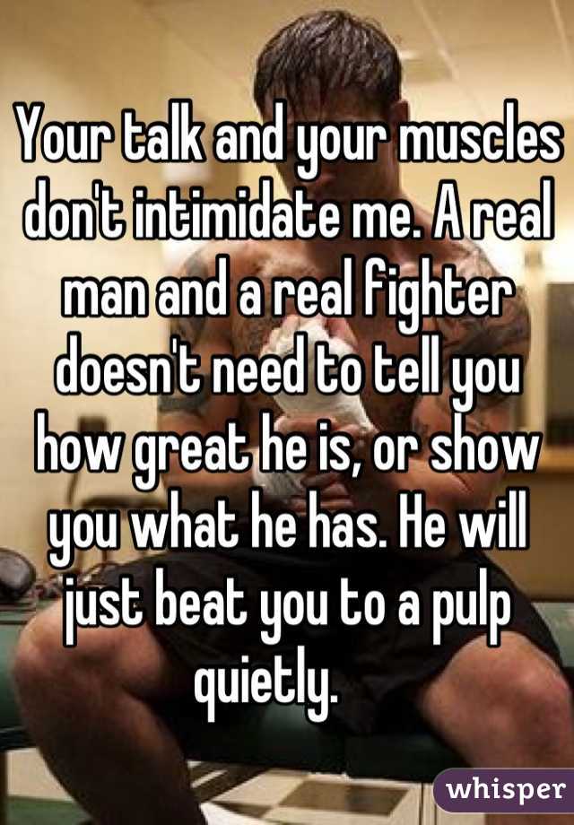 Your talk and your muscles don't intimidate me. A real man and a real fighter doesn't need to tell you how great he is, or show you what he has. He will just beat you to a pulp quietly.    