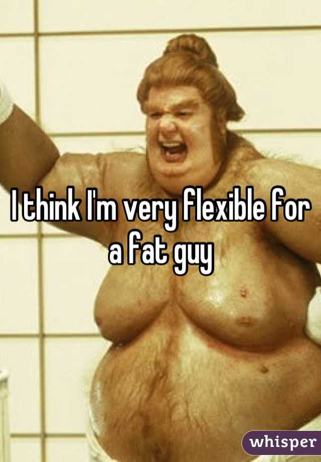 I think I'm very flexible for a fat guy
