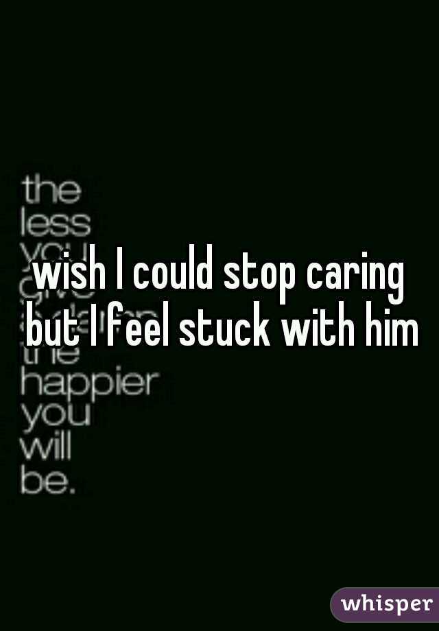 wish I could stop caring but I feel stuck with him
