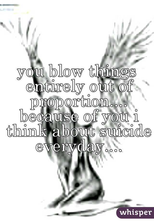 you blow things entirely out of proportion.... because of you i think about suicide everyday....