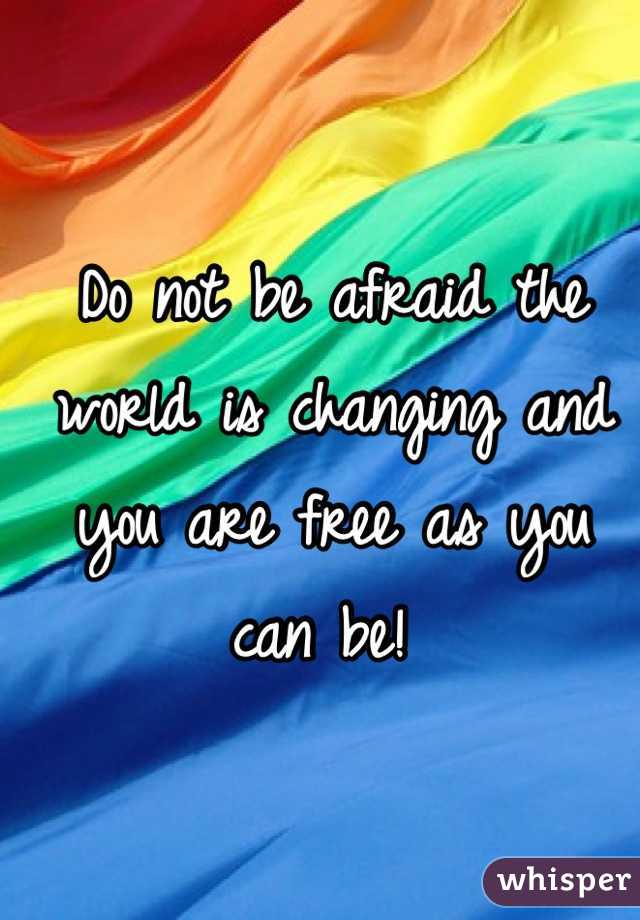 Do not be afraid the world is changing and you are free as you can be! 