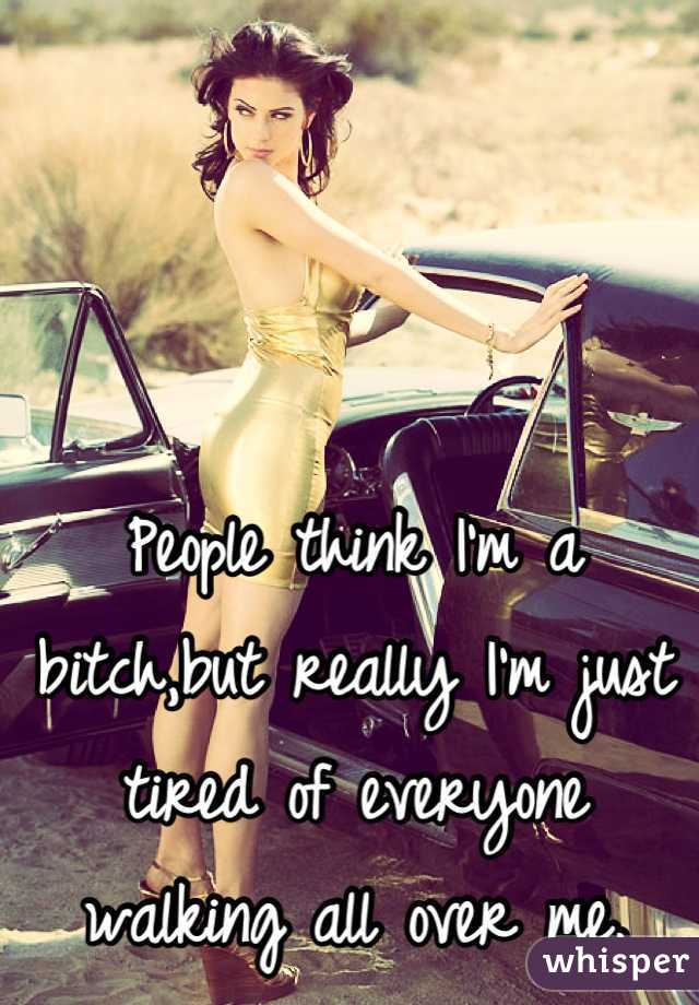 People think I'm a bitch,but really I'm just tired of everyone walking all over me.
