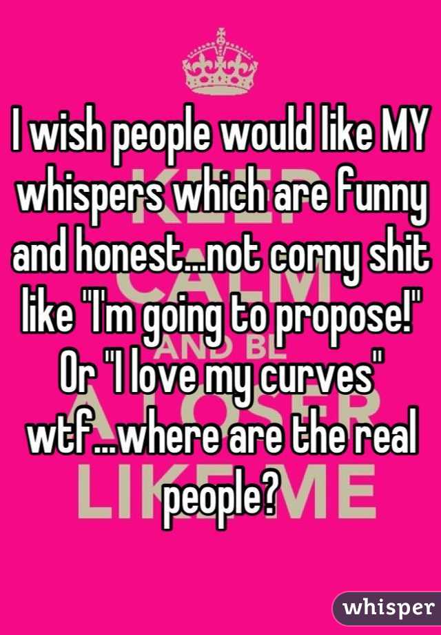 I wish people would like MY whispers which are funny and honest...not corny shit like "I'm going to propose!" Or "I love my curves" wtf...where are the real people?