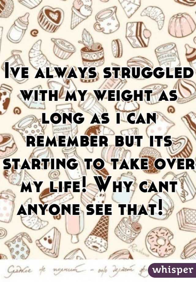 Ive always struggled with my weight as long as i can remember but its starting to take over my life! Why cant anyone see that!   