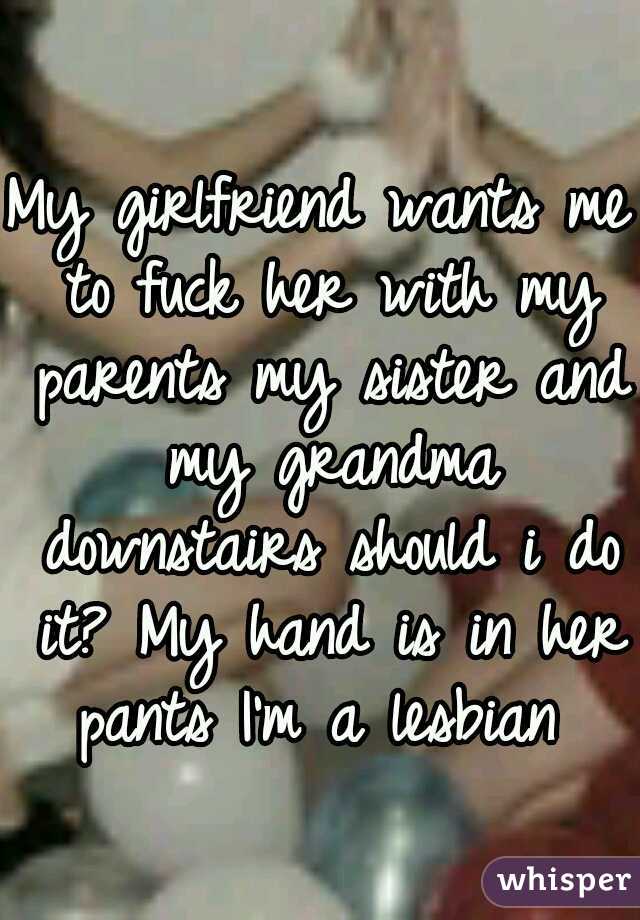 My girlfriend wants me to fuck her with my parents my sister and my grandma downstairs should i do it? My hand is in her pants I'm a lesbian 