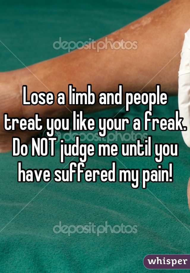 Lose a limb and people treat you like your a freak. Do NOT judge me until you have suffered my pain!