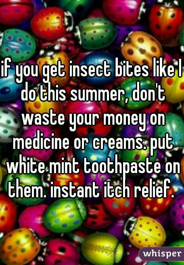 if you get insect bites like I do this summer, don't waste your money on medicine or creams. put white mint toothpaste on them. instant itch relief. 