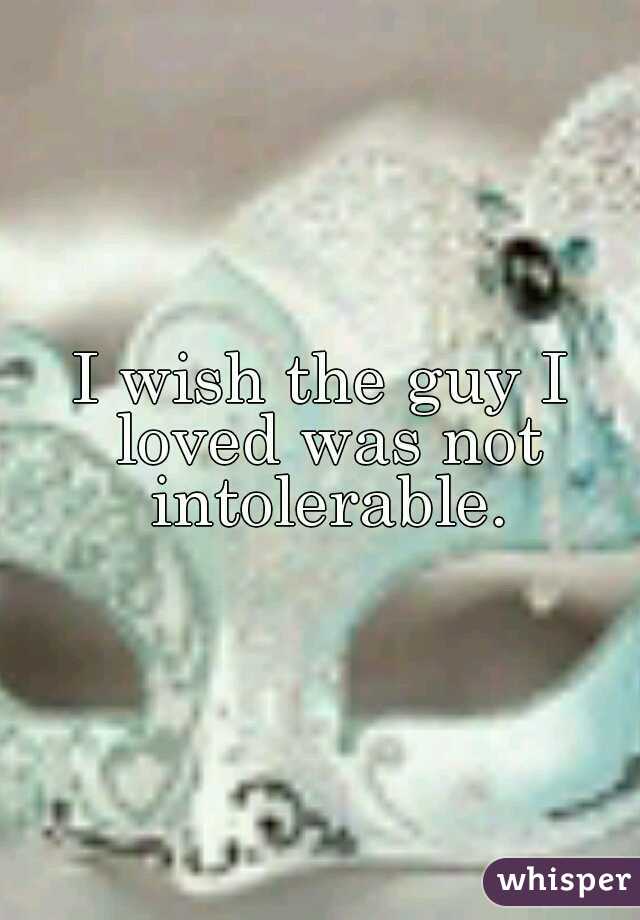 I wish the guy I loved was not intolerable.