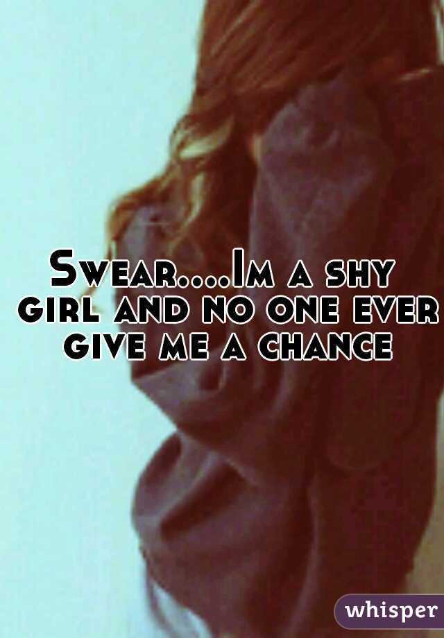 Swear....Im a shy girl and no one ever  give me a chance 