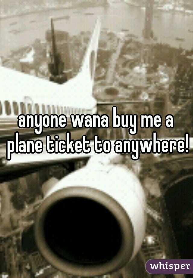 anyone wana buy me a plane ticket to anywhere!