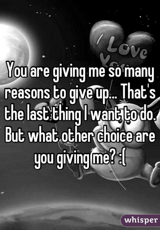 You are giving me so many reasons to give up... That's the last thing I want to do. But what other choice are you giving me? :(