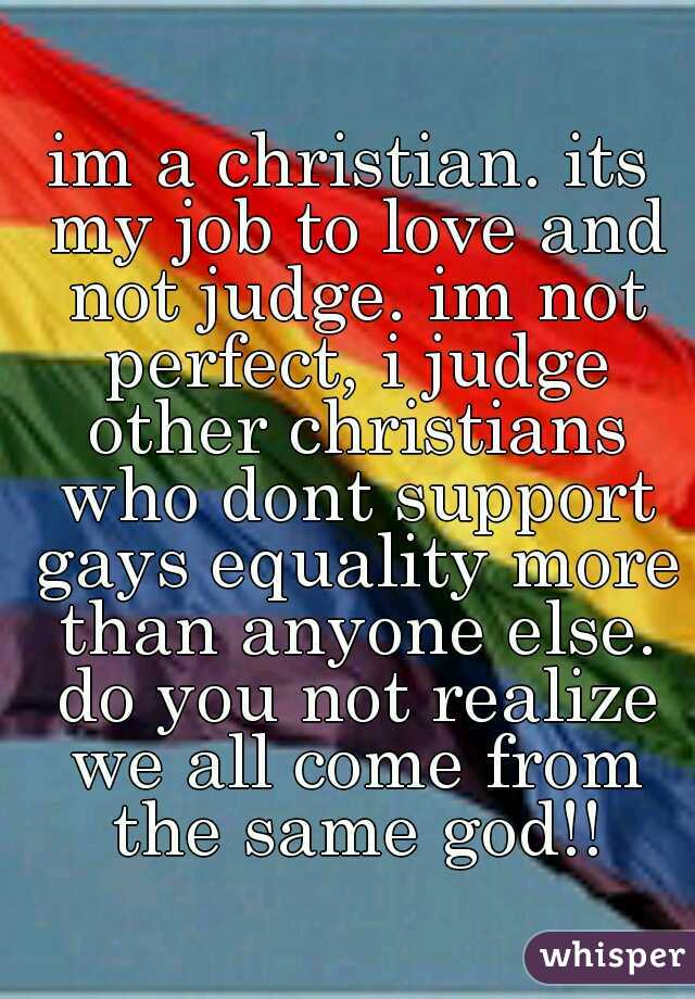 im a christian. its my job to love and not judge. im not perfect, i judge other christians who dont support gays equality more than anyone else. do you not realize we all come from the same god!!