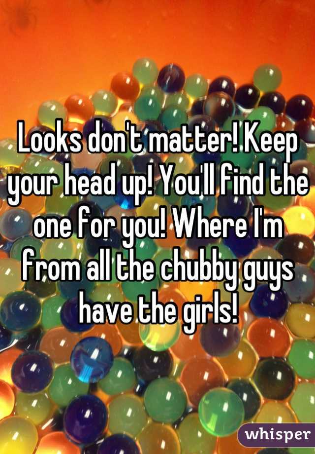 Looks don't matter! Keep your head up! You'll find the one for you! Where I'm from all the chubby guys have the girls!