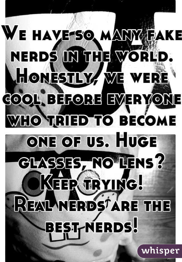 We have so many fake nerds in the world. Honestly, we were cool before everyone who tried to become one of us. Huge glasses, no lens? Keep trying!
Real nerds are the best nerds!