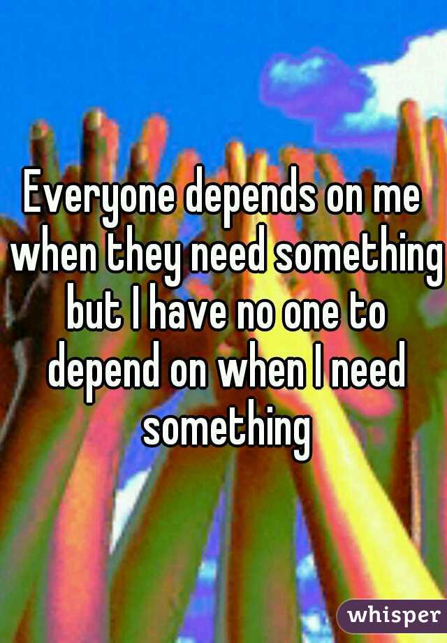 Everyone depends on me when they need something but I have no one to depend on when I need something