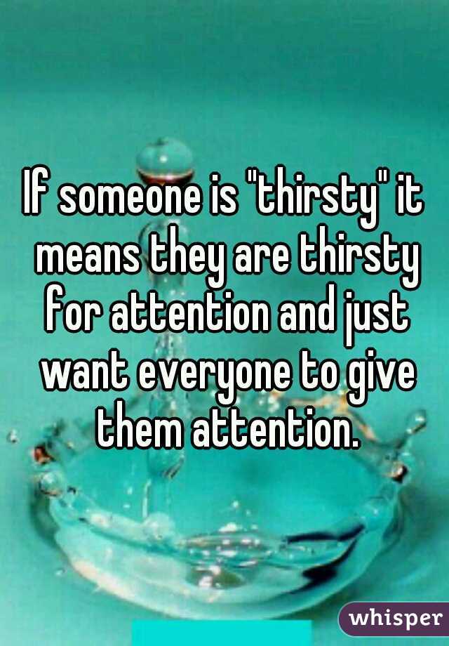 If someone is "thirsty" it means they are thirsty for attention and just want everyone to give them attention.