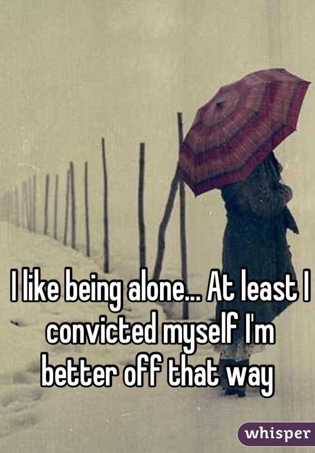 I like being alone... At least I convicted myself I'm better off that way 